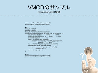 VMODのサンプル
                    memcachedに接続


■vcc（vmodのヘッダファイルみたいなもの）
Function VOID mcset(STRING,STRING)

■c
#include <stdlib.h>
#include <stdio.h>
#include <libmemcached/memcached.h>
void vmod_mcset(struct sess *sp, const char *k ,const char *v){
     struct memcached_st               *mmc         = NULL;
     struct memcached_server_st            *servers    = NULL;
     memcached_return                  rc;
     mmc = memcached_create(NULL);
          servers = memcached_server_list_append(servers,
                       "localhost", 11211, &rc);
     rc    = memcached_server_push(mmc, servers);
     memcached_server_list_free(servers);
          rc     = memcached_set(mmc, k, strlen(k),
                v, strlen(v), 600, 0);
     memcached_free(mmc);
}

■VCL
example.mcset("Last:req.xid",req.xid);
 