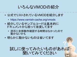 いろんなVMODの紹介
●   公式でリストされているVMODを紹介します
    ●   https://www.varnish-cache.org/vmods
●   紹介しているサンプルコードは基本的に
    ドキュメントから拾って改変してます
    ●
        流石に全部動作確認する時間はなかったので
        動かないかも
●   明らかに動かないものは省いてます


        試しに使ってみたいものがあれば
           聞いてみてください
 