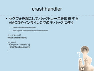 crashhandler
●    セグフォを起こしてバックトレースを取得する
     VMODやインラインCでのデバッグに使う
      ●   Developed by Kristian Lyngstøl
      ●   https://github.com/varnish/libvmod-crashhandler

    サンプルコード
    import crashhandler;

    vcl_recv{
      if(req.url ~ "^/crash/") {
        crashhandler.crash();
      }
    }
 