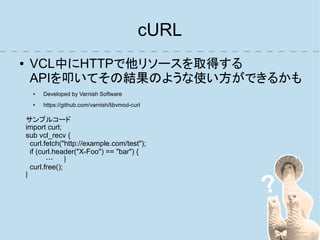 cURL
●    VCL中にHTTPで他リソースを取得する
     APIを叩いてその結果のような使い方ができるかも
      ●   Developed by Varnish Software
      ●   https://github.com/varnish/libvmod-curl

    サンプルコード
    import curl;
    sub vcl_recv {
      curl.fetch("http://example.com/test");
      if (curl.header("X-Foo") == "bar") {
            …      }
      curl.free();
    }
 