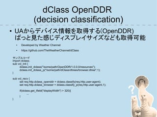 dClass OpenDDR
                        (decision classification)
●       UAからデバイス情報を取得する(OpenDDR)
        ぱっと見た感じディスプレイサイズなども取得可能
        ●    Developed by Weather Channel
        ●    https://github.com/TheWeatherChannel/dClass

    サンプルコード
    import dclass;
    sub vcl_init {
         dclass.init_dclass("/some/path/OpenDDR/1.0.0.0/resources");
         dclass.init_dclass_p("/some/path/dClass/dtrees/browser.dtree",1);
    }

    sub vcl_recv {
         set req.http.dclass_openddr = dclass.classify(req.http.user-agent);
         set req.http.dclass_browser = dclass.classify_p(req.http.user-agent,1);

            if(dclass.get_ifield("displayWidth") > 320){
                   ....
            }
    }
 