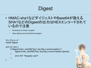 Digest
●   HMAC-sha1などダイジェストやBase64が扱える
    SHA1などのDigestの出力はHEXエンコードされて
    いるので注意
    ●   Developed by Kristian Lyngstøl
    ●   https://github.com/varnish/libvmod-digest



サンプルコード
import digest;

sub vcl_recv {
     if (digest.hmac_sha256("key",req.http.x-some-header) !=
            digest.hmac_sha256("key",req.http.x-some-header-signed))
      {
            error 401 "Naughty user!";
      }
}
 
