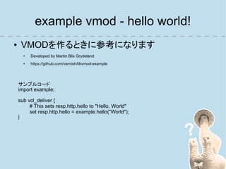 example vmod - hello world!
●    VMODを作るときに参考になります
      ●   Developed by Martin Blix Grydeland
      ●   https://github.com/varnish/libvmod-example




    サンプルコード
    import example;

    sub vcl_deliver {
         # This sets resp.http.hello to "Hello, World"
         set resp.http.hello = example.hello("World");
    }
 