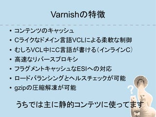 Varnishの特徴
●   コンテンツのキャッシュ
●   Cライクなドメイン言語VCLによる柔軟な制御
●   むしろVCL中にC言語が書ける（インラインC）
●   高速なリバースプロキシ
●   フラグメントキャッシュなESIへの対応
●   ロードバランシングとヘルスチェックが可能
●   gzipの圧縮解凍が可能

    うちでは主に静的コンテツに使ってます
 