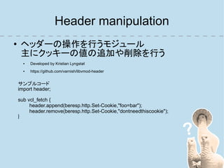 Header manipulation
●    ヘッダーの操作を行うモジュール
     主にクッキーの値の追加や削除を行う
      ●   Developed by Kristian Lyngstøl
      ●   https://github.com/varnish/libvmod-header


    サンプルコード
    import header;

    sub vcl_fetch {
         header.append(beresp.http.Set-Cookie,"foo=bar");
         header.remove(beresp.http.Set-Cookie,"dontneedthiscookie");
    }
 