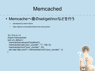 Memcached
●    Memcacheへ値のset/get/incrなどを行う
      ●   Developed by Aaron Stone
      ●   https://github.com/sodabrew/libvmod-memcached




    サンプルコード
    import memcached;
    sub vcl_deliver {
      memcached.servers("localhost");
      memcached.set("your_counter", "1", 100, 0);
      memcached.incr("your_counter", 10);
      set resp.http.count = memcached.incr("your_counter", 1);
    }
 