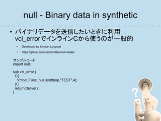null - Binary data in synthetic
●    バイナリデータを送信したいときに利用
     vcl_errorでインラインCから使うのが一般的
      ●   Developed by Kristian Lyngstøl
      ●   https://github.com/varnish/libvmod-header

    サンプルコード
    import null;

    sub vcl_error {
      C{
       Vmod_Func_null.synth(sp,"TEST",4);
      }C
      return(deliver);
    }
 