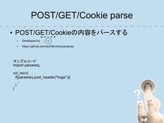 POST/GET/Cookie parse
●    POST/GET/Cookieの内容をパースする
                         わ　た　し　で　す　
                          　　／￣＼　　　
      ●   Developed by    　　|　＾o＾　|　　　　
                             ＼＿／ 　　
      ●   https://github.com/xcir/libvmod-parsereq




    サンプルコード
    import parsereq;

    vcl_recv{
      if(parsereq.post_header("hoge")){
         ...
      }
    }
 