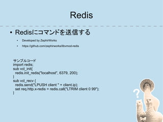 Redis
●    Redisにコマンドを送信する
      ●   Developed by ZephirWorks
      ●   https://github.com/zephirworks/libvmod-redis




    サンプルコード
    import redis;
    sub vcl_init{
      redis.init_redis("localhost", 6379, 200);
    }
    sub vcl_recv {
      redis.send("LPUSH client " + client.ip);
      set req.http.x-redis = redis.call("LTRIM client 0 99");
    }
 