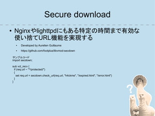 Secure download
●    Nginxやlighttpdにもある特定の時間まで有効な
     使い捨てURL機能を実現する
       ●   Developed by Aurelien Guillaume
       ●   https://github.com/footplus/libvmod-secdown

    サンプルコード
    import secdown;

    sub vcl_recv {
      if (req.url ~ "^/protected/")
      {
        set req.url = secdown.check_url(req.url, "h4ckme", "/expired.html", "/error.html")
      }
    }
 