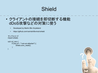 Shield
●    クライアントの接続を即切断する機能
     dDoS攻撃などの対策に使う
       ●   Developed by Martin Blix Grydeland
       ●   https://github.com/varnish/libvmod-shield

    サンプルコード
    import shield;

    sub vcl_recv {
         if (req.url ~ "i-am-an-attacker") {
               shield.conn_reset();
          }
    }
 