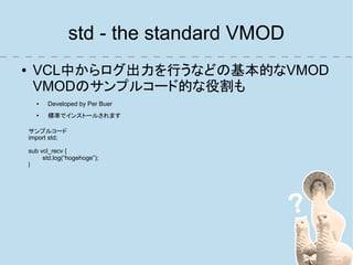 std - the standard VMOD
●    VCL中からログ出力を行うなどの基本的なVMOD
     VMODのサンプルコード的な役割も
      ●   Developed by Per Buer
      ●
          標準でインストールされます

    サンプルコード
    import std;

    sub vcl_recv {
         std.log(“hogehoge”);
    }
 