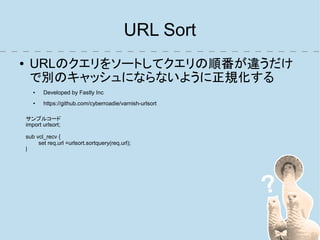 URL Sort
●    URLのクエリをソートしてクエリの順番が違うだけ
     で別のキャッシュにならないように正規化する
       ●   Developed by Fastly Inc
       ●   https://github.com/cyberroadie/varnish-urlsort

    サンプルコード
    import urlsort;

    sub vcl_recv {
         set req.url =urlsort.sortquery(req.url);
    }
 