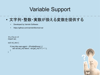 Variable Support
●       文字列・整数・実数が扱える変数を提供する
        ●    Developed by Varnish Software
        ●    https://github.com/varnish/libvmod-var




    サンプルコード
    import var;

    sub vcl_recv {

        if (req.http.user-agent ~ iP(od|ad|hone) ) {
             set var.set_int("idevs", var.get_int("i1") + 1 );
        }
    }
 