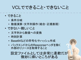 VCLでできること・できないこと
●   できること
    ●
        条件分岐
    ●
        数値演算・文字列操作（結合・正規表現）
●
    できない・難しいこと
    ●
        文字列から数値への変換
    ●
        時刻計算
    ●   Base64などの符号化やハッシュ作成
    ●   バックエンドからのResponseヘッダを除く
        外部のリソースを取得すること
        設定ファイルとしては非常に柔軟だが
           微妙に痒いところがある
 