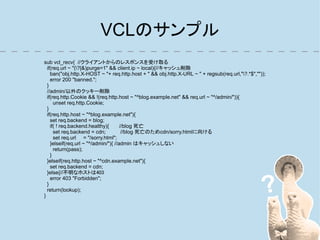 VCLのサンプル
sub vcl_recv{ //クライアントからのレスポンスを受け取る
  if(req.url ~ "(?|&)purge=1" && client.ip ~ local){//キャッシュ削除
    ban("obj.http.X-HOST ~ "+ req.http.host + " && obj.http.X-URL ~ " + regsub(req.url,"?.*$",""));
    error 200 "banned.";
  }
  //admin/以外のクッキー削除
  if(req.http.Cookie && !(req.http.host ~ "^blog.example.net" && req.url ~ "^/admin/")){
      unset req.http.Cookie;
  }
  if(req.http.host ~ "^blog.example.net"){
    set req.backend = blog;
    if( ! req.backend.healthy){       //blog 死亡
      set req.backend = cdn;           //blog 死亡のためcdn/sorry.htmlに向ける
      set req.url = "/sorry.html";
    }elseif(req.url ~ "^/admin/"){ //admin はキャッシュしない
      return(pass);
    }
  }elseif(req.http.host ~ "^cdn.example.net"){
    set req.backend = cdn;
  }else{//不明なホストは403
    error 403 "Forbidden";
  }
  return(lookup);
}
 