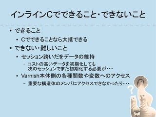 インラインCでできること・できないこと
●   できること
    ●   Cでできることなら大抵できる
●   できない・難しいこと
    ●
        セッション跨いだをデータの維持
        –   コストの高いデータを初期化しても
            次のセッションでまた初期化する必要が・・・
    ●   Varnish本体側の各種関数や変数へのアクセス
        –   重要な構造体のメンバにアクセスできなかったり・・・
 