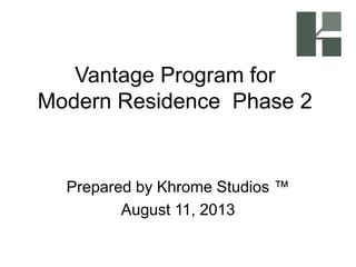 Vantage Program for
Modern Residence Phase 2
Prepared by Khrome Studios ™
August 11, 2013
 
