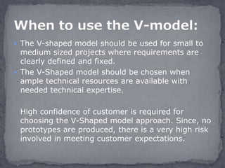  The V-shaped model should be used for small to
medium sized projects where requirements are
clearly defined and fixed.
 The V-Shaped model should be chosen when
ample technical resources are available with
needed technical expertise.
High confidence of customer is required for
choosing the V-Shaped model approach. Since, no
prototypes are produced, there is a very high risk
involved in meeting customer expectations.
 