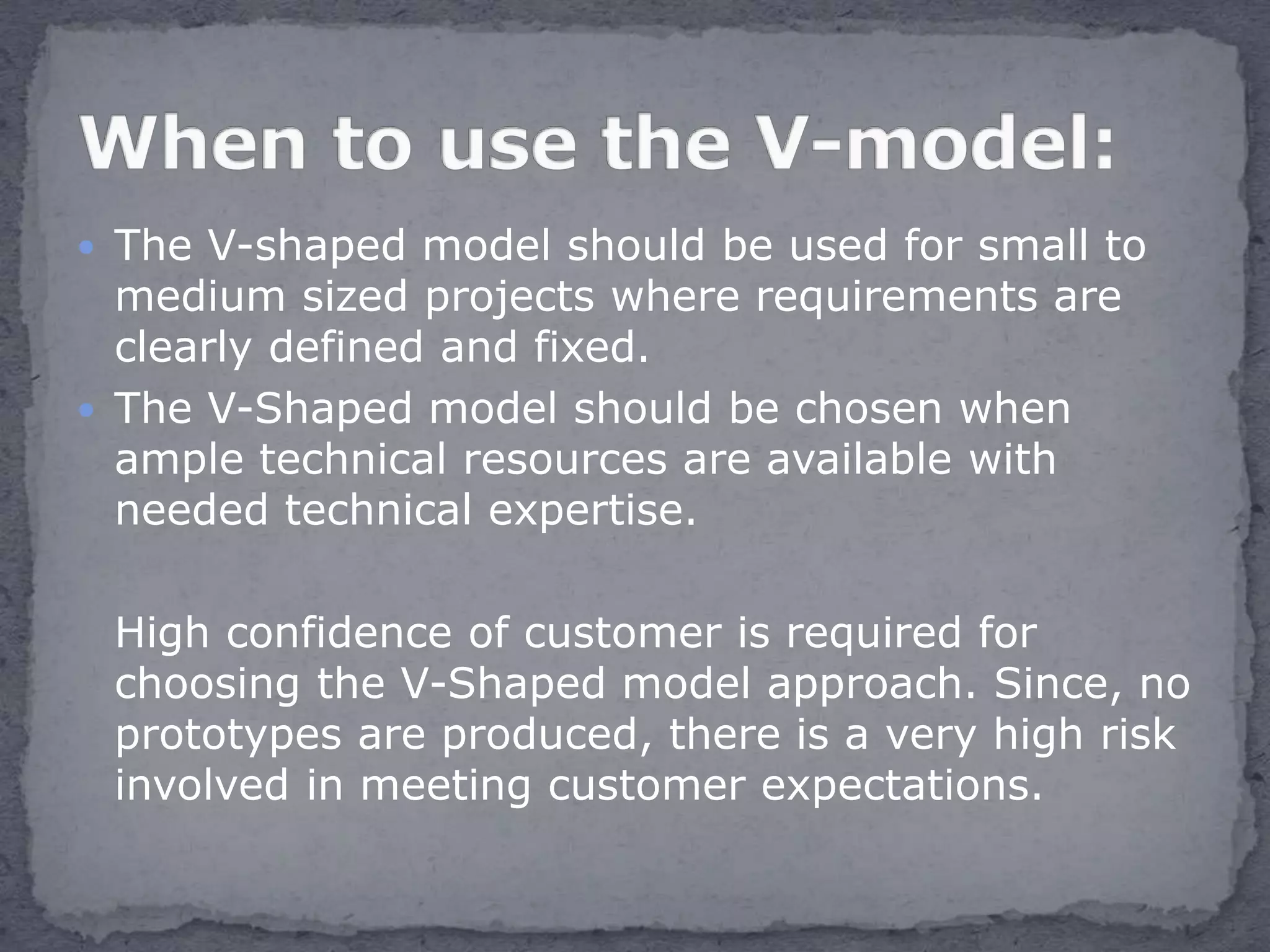  The V-shaped model should be used for small to
medium sized projects where requirements are
clearly defined and fixed.
 The V-Shaped model should be chosen when
ample technical resources are available with
needed technical expertise.
High confidence of customer is required for
choosing the V-Shaped model approach. Since, no
prototypes are produced, there is a very high risk
involved in meeting customer expectations.
 