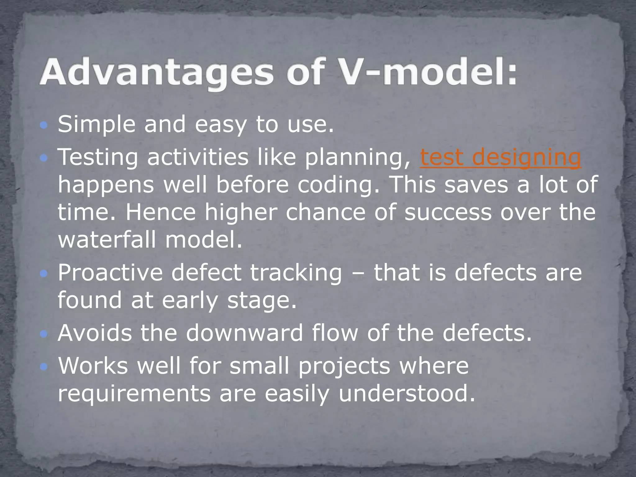  Simple and easy to use.
 Testing activities like planning, test designing
happens well before coding. This saves a lot of
time. Hence higher chance of success over the
waterfall model.
 Proactive defect tracking – that is defects are
found at early stage.
 Avoids the downward flow of the defects.
 Works well for small projects where
requirements are easily understood.
 