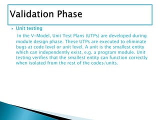  Unit testing
In the V-Model, Unit Test Plans (UTPs) are developed during
module design phase. These UTPs are executed to eliminate
bugs at code level or unit level. A unit is the smallest entity
which can independently exist, e.g. a program module. Unit
testing verifies that the smallest entity can function correctly
when isolated from the rest of the codes/units.
 