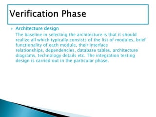  Architecture design
The baseline in selecting the architecture is that it should
realize all which typically consists of the list of modules, brief
functionality of each module, their interface
relationships, dependencies, database tables, architecture
diagrams, technology details etc. The integration testing
design is carried out in the particular phase.
 