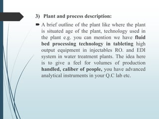 3) Plant and process description:
 A brief outline of the plant like where the plant
is situated age of the plant, technology used in
the plant e.g. you can mention we have fluid
bed processing technology in tableting high
output equipment in injectables RO. and EDI
system in water treatment plants. The idea here
is to give a feel for volumes of production
handled, caliber of people, you have advanced
analytical instruments in your Q.C lab etc.
 
