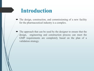 Introduction
 The design, construction, and commissioning of a new facility
for the pharmaceutical industry is a complex.
 The approach that can be used by the designer to ensure that the
design, engineering and construction process can meet the
GMP requirements are completely based on the plan of a
validation strategy.
 