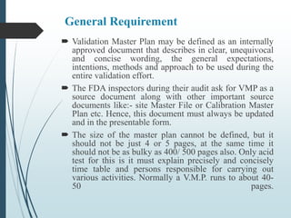 General Requirement
 Validation Master Plan may be defined as an internally
approved document that describes in clear, unequivocal
and concise wording, the general expectations,
intentions, methods and approach to be used during the
entire validation effort.
 The FDA inspectors during their audit ask for VMP as a
source document along with other important source
documents like:- site Master File or Calibration Master
Plan etc. Hence, this document must always be updated
and in the presentable form.
 The size of the master plan cannot be defined, but it
should not be just 4 or 5 pages, at the same time it
should not be as bulky as 400/ 500 pages also. Only acid
test for this is it must explain precisely and concisely
time table and persons responsible for carrying out
various activities. Normally a V.M.P. runs to about 40-
50 pages.
 
