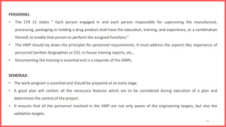 10
PERSONNEL
• The CFR 21 states “ Each person engaged in and each person responsible for supervising the manufacture,
processing, packaging or holding a drug product shall have the education, training, and experience, or a combination
thereof, to enable that person to perform the assigned functions.”
• The VMP should lay down the principles for personnel requirements. It must address the aspects like; experience of
personnel (written biographies or CV), in-house training reports, etc.,
• Documenting the training is essential and is a requisite of the GMPs.
SCHEDULE:
• The work program is essential and should be prepared at an early stage.
• A good plan will contain all the necessary features which are to be considered during execution of a plan and
determines the control of the project.
• It ensures that all the personnel involved in the VMP are not only aware of the engineering targets, but also the
validation targets.
 