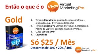 Então o que é o
1. Tem um blog viral de qualidade com os melhores
plugins (popup, diversos modelos, etc)
2. Tem um ebook DPE Mensal (Português & Inglês) com
Página de Captura, Banners, Página de Vendas.
3. Curso Ignição VMP
4. Loja Online
Gold
Só $25 / MêsDescontos de 10% / 20% / 30%
 