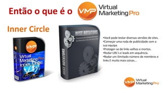 Então o que é o
Inner Circle
•Você pode testar diversas versões de sites.
•Começar uma roda de publicidade com a
sua equipa.
•Proteger-se de links velhos e mortos.
•Rodar URL's e leads em sequência.
•Rodar um ilimitado número de membros e
links E muito mais coisas...
 