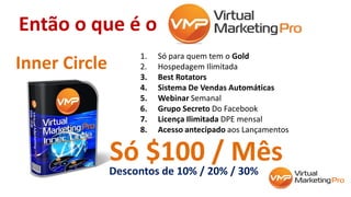 Então o que é o
1. Só para quem tem o Gold
2. Hospedagem Ilimitada
3. Best Rotators
4. Sistema De Vendas Automáticas
5. Webinar Semanal
6. Grupo Secreto Do Facebook
7. Licença Ilimitada DPE mensal
8. Acesso antecipado aos Lançamentos
Inner Circle
Só $100 / MêsDescontos de 10% / 20% / 30%
 