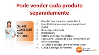 Pode vender cada produto
separadamente
1. Ouro (só para quem tem pacote Ouro)
2. Inner Circle (só para quem tem pacote Inner
Circle)
3. Hospedagem Ilimitada
4. Best Rotators
5. Sistema De Vendas Automáticas
6. Ebooks DPE (1 dicionado à loja mensalmente em
diversos idiomas)
7. 20 Cursos & Serviços VMP que vamos lançar
8. Cursos & Serviços de Parcerias
 