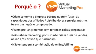 Porquê o ?
•Criam somente a empresa porque querem ‘usar’ as
capacidades dos afiliados / distribuidores sem eles mesmo
terem um negócio comprovado.
•Fazem pré-lançamentos sem terem as coisas preparadas
•Não sabem marketing, por isso não criam funis de vendas
online e/ou offline que funcionam.
•Não entendem a combinação do online/offline
 