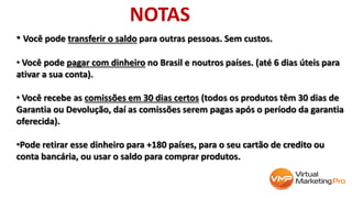 • Você pode transferir o saldo para outras pessoas. Sem custos.
• Você pode pagar com dinheiro no Brasil e noutros países. (até 6 dias úteis para
ativar a sua conta).
• Você recebe as comissões em 30 dias certos (todos os produtos têm 30 dias de
Garantia ou Devolução, daí as comissões serem pagas após o período da garantia
oferecida).
•Pode retirar esse dinheiro para +180 países, para o seu cartão de credito ou
conta bancária, ou usar o saldo para comprar produtos.
NOTAS
 