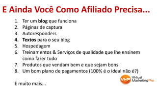 1. Ter um blog que funciona
2. Páginas de captura
3. Autoresponders
4. Textos para o seu blog
5. Hospedagem
6. Treinamentos & Serviços de qualidade que lhe ensinem
como fazer tudo
7. Produtos que vendam bem e que sejam bons
8. Um bom plano de pagamentos (100% é o ideal não é?)
E muito mais...
E Ainda Você Como Afiliado Precisa...
 