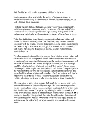 their familiarity with vendor resources available in the area.

Vendor controls might also hinder the ability of claims personnel to
communicate effectively with vendors- a necessary step in bringing about
cost-effective claim outcomes.

To strike the right balance between adequate vendor management control
and claims personnel autonomy, while focusing on effective and efficient
communications, claims organizations –specifically management must
embrace and judiciously implement the three stages of the referral process.

To further facilitate an open line of communication between claims and
vendor personnel claims organizations must introduce creative solutions
consistent with the referral process. For example, some claims organizations
are coordinating vendor fairs where approved vendors are invited to meet
with claims personnel to discuss open claims, conduct workshops and
presentations, etc.

The claims organization will set the agenda ahead of time so that claims and
vendor personnel are prompted to review and document those claim issues
or vendor referral strategies that precipitated the meeting. Management, with
feedback from claims, will dictate what presentation topics or workshops
would be of value in light of claim trends and “hot button” claims issues.
Claim organizations might also want to invite their insured’s to participate in
the workshops that involve case studies and vendor referral scenarios. The
insured will then have a better understanding of referral rational and thus be
empowered in the future to make “informed decisions” relative to the
viability of using a particular vendor given the jurisdictional laws in place.

Also important in cultivating an open dialogue between claims and vendor
personnel is the use of stewardship meetings. The vendor manager, select
claims personnel and claims management can meet regularly to review claim
data that has been mined. The preset agenda might include the review of
select problem cases. Those in attendance can brainstorm on the best VRS to
implement to achieve the goals of the claim. In addition this forum would
provide management with an opportunity to review case- specific hard and
soft saving or the lack of and any corresponding benchmark performance
issues.
 
