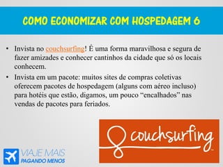 COMO ECONOMIZAR COM HOSPEDAGEM 6
• Invista no couchsurfing! É uma forma maravilhosa e segura de
fazer amizades e conhecer cantinhos da cidade que só os locais
conhecem.
• Invista em um pacote: muitos sites de compras coletivas
oferecem pacotes de hospedagem (alguns com aéreo incluso)
para hotéis que estão, digamos, um pouco “encalhados” nas
vendas de pacotes para feriados.
 