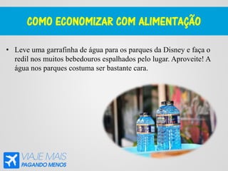 COMO ECONOMIZAR COM ALIMENTAÇÃO
• Leve uma garrafinha de água para os parques da Disney e faça o
redil nos muitos bebedouros espalhados pelo lugar. Aproveite! A
água nos parques costuma ser bastante cara.
 