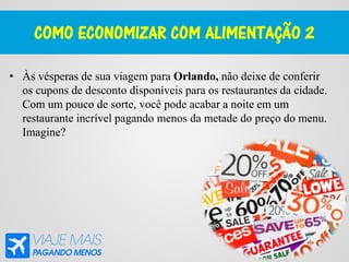 COMO ECONOMIZAR COM ALIMENTAÇÃO 2
• Às vésperas de sua viagem para Orlando, não deixe de conferir
os cupons de desconto disponíveis para os restaurantes da cidade.
Com um pouco de sorte, você pode acabar a noite em um
restaurante incrível pagando menos da metade do preço do menu.
Imagine?
 