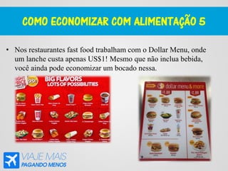 COMO ECONOMIZAR COM ALIMENTAÇÃO 5
• Nos restaurantes fast food trabalham com o Dollar Menu, onde
um lanche custa apenas US$1! Mesmo que não inclua bebida,
você ainda pode economizar um bocado nessa.
 