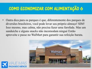 COMO ECONOMIZAR COM ALIMENTAÇÃO 6
• Outra dica para os parques é que, diferentemente dos parques de
diversões brasileiros, você pode levar seu próprio almoço! SIM!
Isso mesmo, mas calma, não precisa fazer uma farofada. Mas um
sanduíche e alguns snacks não incomodam ningué Então
aproveite e passe no WalMart para garantir sua refeição barata.
 
