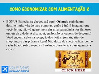 COMO ECONOMIZAR COM ALIMENTAÇÃO 8
• BÔNUS Especial se chegou até aqui: Orlando é ainda um
destino muito visado para compras, então é inútil imaginar que
você, leitor, não vá querer nem dar uma passadinha nos famosos
outlets da cidade. A dica aqui, então, são os cupons de desconto!
Você encontra eles na recepção dos hotéis, jornais, sites de
shoppings e das próprias lojas! Não deixe de checar e ficar com o
radar ligado sobre o que está rolando durante sua passagem pela
cidade.
 