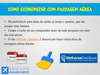 COMO ECONOMIZAR COM PASSAGEM AÉREA
• Dê preferência para datas de saídas às terças e quartas, que são
sempre mais baratas.
• Limpe o cache do seu computador antes de cada pesquisa nos sites
das cias aéreas
• O site Melhores Destinos é famoso por listar várias dicas de
passagens aéreas baratas
 
