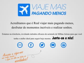 Acreditamos que é Real viajar mais pagando menos,
desfrutar de momentos incríveis e realizar sonhos.
Estamos na trincheira, revelando métodos eficazes de acúmulo de Milhas Aéreas para que você
tenha o atalho ideal para seguir hoje mesmo. Junte-se a nós!
 