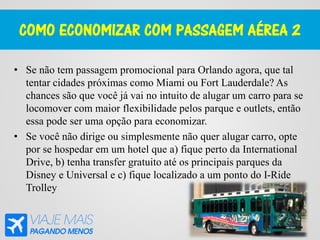 COMO ECONOMIZAR COM PASSAGEM AÉREA 2
• Se não tem passagem promocional para Orlando agora, que tal
tentar cidades próximas como Miami ou Fort Lauderdale? As
chances são que você já vai no intuito de alugar um carro para se
locomover com maior flexibilidade pelos parque e outlets, então
essa pode ser uma opção para economizar.
• Se você não dirige ou simplesmente não quer alugar carro, opte
por se hospedar em um hotel que a) fique perto da International
Drive, b) tenha transfer gratuito até os principais parques da
Disney e Universal e c) fique localizado a um ponto do I-Ride
Trolley
 