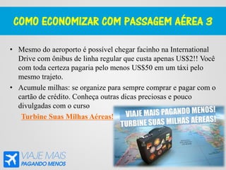 COMO ECONOMIZAR COM PASSAGEM AÉREA 3
• Mesmo do aeroporto é possível chegar facinho na International
Drive com ônibus de linha regular que custa apenas US$2!! Você
com toda certeza pagaria pelo menos US$50 em um táxi pelo
mesmo trajeto.
• Acumule milhas: se organize para sempre comprar e pagar com o
cartão de crédito. Conheça outras dicas preciosas e pouco
divulgadas com o curso
Turbine Suas Milhas Aéreas!
 