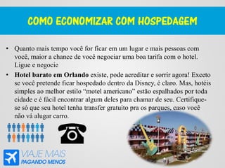 COMO ECONOMIZAR COM HOSPEDAGEM
• Quanto mais tempo você for ficar em um lugar e mais pessoas com
você, maior a chance de você negociar uma boa tarifa com o hotel.
Ligue e negocie
• Hotel barato em Orlando existe, pode acreditar e sorrir agora! Exceto
se você pretende ficar hospedado dentro da Disney, é claro. Mas, hotéis
simples ao melhor estilo “motel americano” estão espalhados por toda
cidade e é fácil encontrar algum deles para chamar de seu. Certifique-
se só que seu hotel tenha transfer gratuito pra os parques, caso você
não vá alugar carro.
 